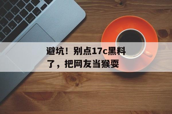 避坑！别点17c黑料了，把网友当猴耍