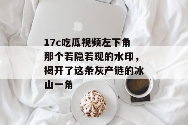 17c吃瓜视频左下角那个若隐若现的水印，揭开了这条灰产链的冰山一角