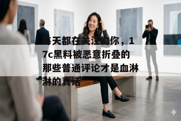 每天都在关注的你，17c黑料被恶意折叠的那些普通评论才是血淋淋的真话