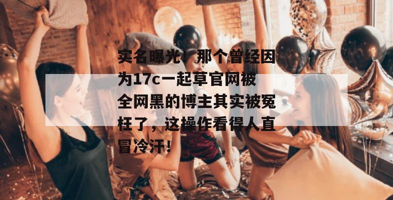实名曝光！那个曾经因为17c一起草官网被全网黑的博主其实被冤枉了，这操作看得人直冒冷汗！