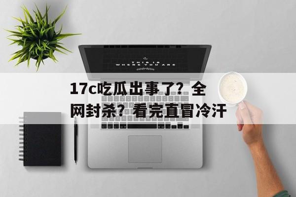 17c吃瓜出事了？全网封杀？看完直冒冷汗
