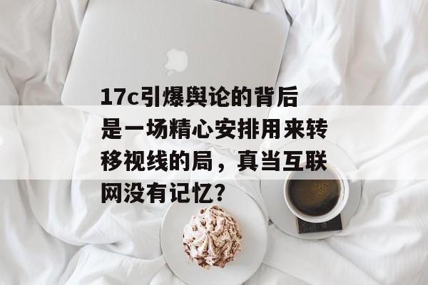 17c引爆舆论的背后是一场精心安排用来转移视线的局，真当互联网没有记忆？