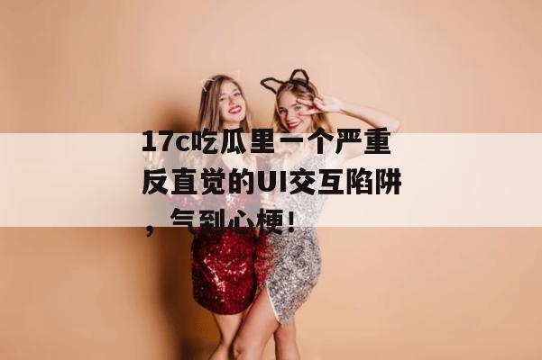 17c吃瓜里一个严重反直觉的UI交互陷阱，气到心梗！