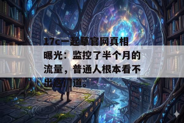 17c一起草官网真相曝光：监控了半个月的流量，普通人根本看不出这门道。
