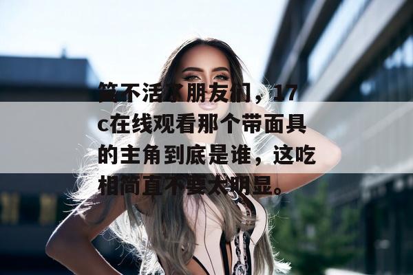 笑不活了朋友们，17c在线观看那个带面具的主角到底是谁，这吃相简直不要太明显。