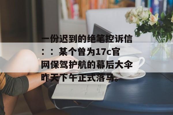 一份迟到的绝笔控诉信：：某个曾为17c官网保驾护航的幕后大伞昨天下午正式落马。