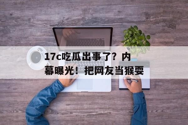 17c吃瓜出事了？内幕曝光！把网友当猴耍