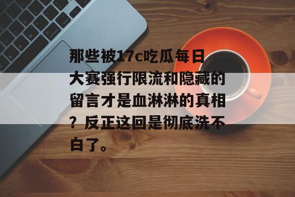 那些被17c吃瓜每日大赛强行限流和隐藏的留言才是血淋淋的真相？反正这回是彻底洗不白了。