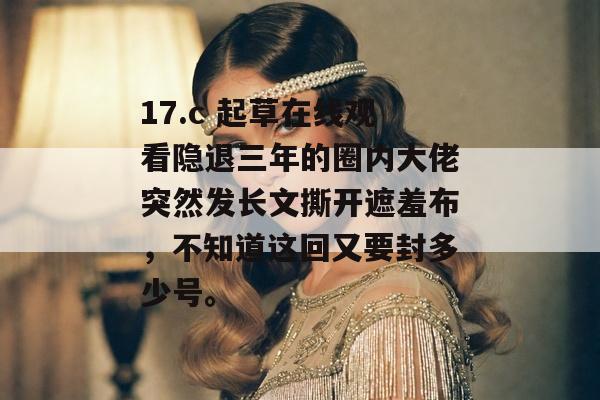 17.c 起草在线观看隐退三年的圈内大佬突然发长文撕开遮羞布，不知道这回又要封多少号。