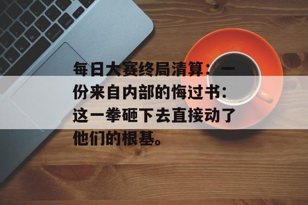 每日大赛终局清算：一份来自内部的悔过书：这一拳砸下去直接动了他们的根基。