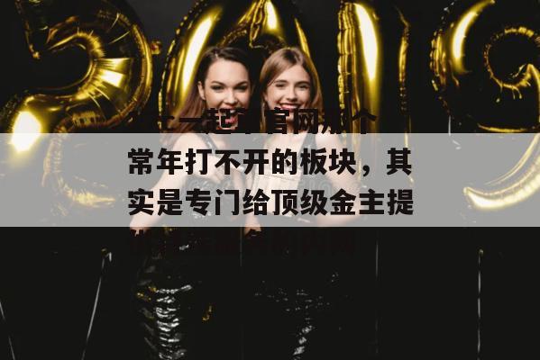 17c一起草官网那个常年打不开的板块，其实是专门给顶级金主提供特殊服务的内网