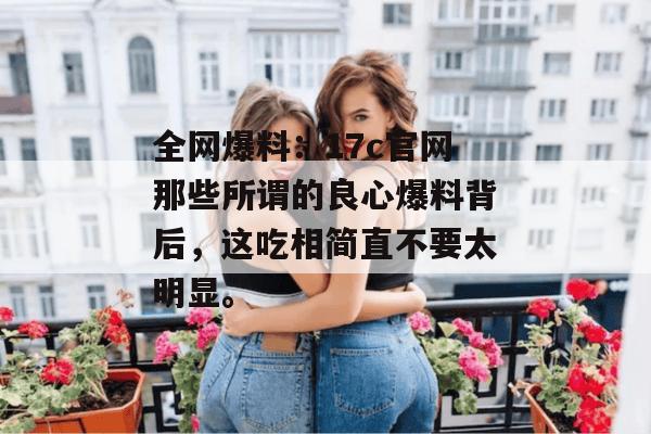 全网爆料：17c官网那些所谓的良心爆料背后，这吃相简直不要太明显。