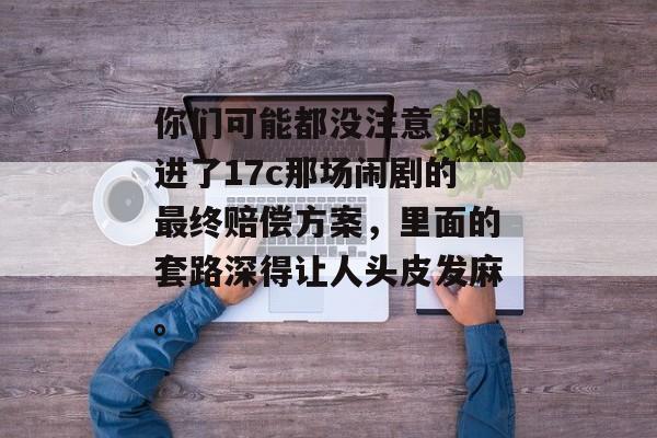 你们可能都没注意，跟进了17c那场闹剧的最终赔偿方案，里面的套路深得让人头皮发麻。