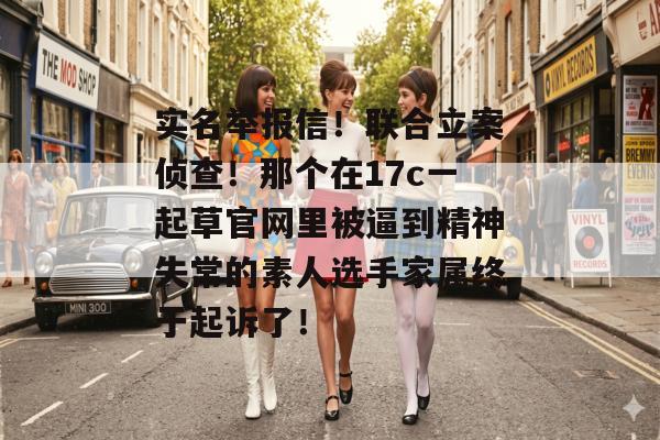 实名举报信！联合立案侦查！那个在17c一起草官网里被逼到精神失常的素人选手家属终于起诉了！