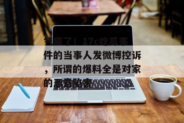 气疯了！17c吃瓜事件的当事人发微博控诉，所谓的爆料全是对家的恶意陷害