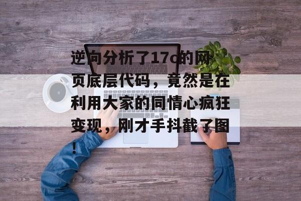 逆向分析了17c的网页底层代码，竟然是在利用大家的同情心疯狂变现，刚才手抖截了图！