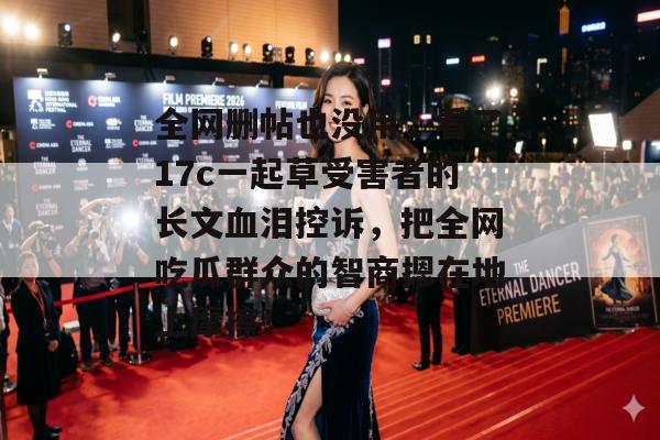 全网删帖也没用，看了17c一起草受害者的长文血泪控诉，把全网吃瓜群众的智商摁在地上摩擦！