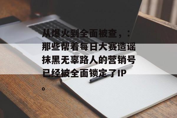 从爆火到全面被查，：那些帮着每日大赛造谣抹黑无辜路人的营销号已经被全面锁定了IP。