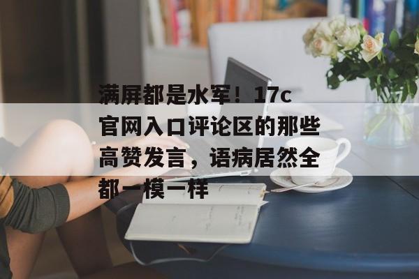 满屏都是水军！17c官网入口评论区的那些高赞发言，语病居然全都一模一样