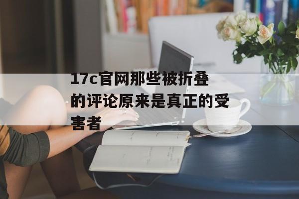 17c官网那些被折叠的评论原来是真正的受害者