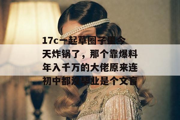 17c一起草圈子里今天炸锅了，那个靠爆料年入千万的大佬原来连初中都没毕业是个文盲