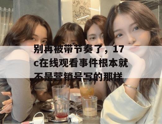 别再被带节奏了，17c在线观看事件根本就不是营销号写的那样