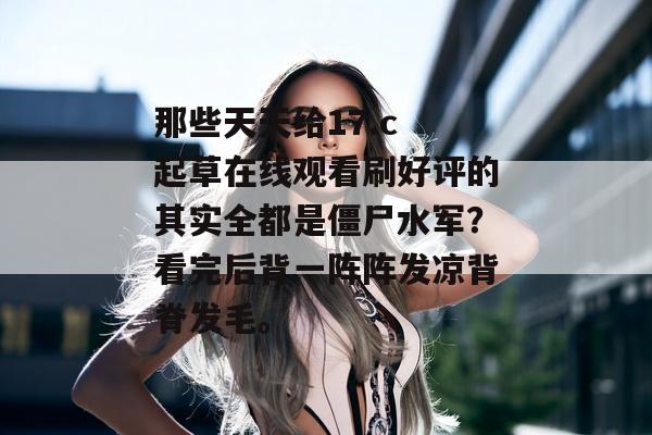 那些天天给17.c 起草在线观看刷好评的其实全都是僵尸水军？看完后背一阵阵发凉背脊发毛。