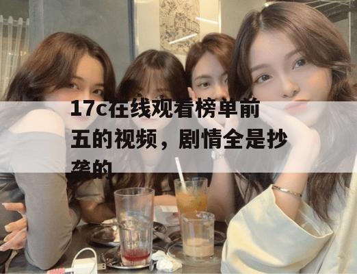 17c在线观看榜单前五的视频,剧情全是抄袭的