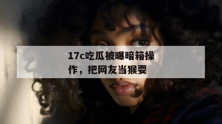 17c吃瓜被曝暗箱操作,把网友当猴耍