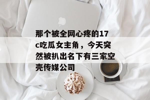那个被全网心疼的17c吃瓜女主角,今天突然被扒出名下有三家空壳传媒公司
