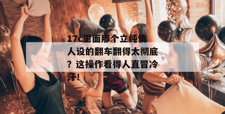 17c里面那个立纯情人设的翻车翻得太彻底?这操作看得人直冒冷汗!