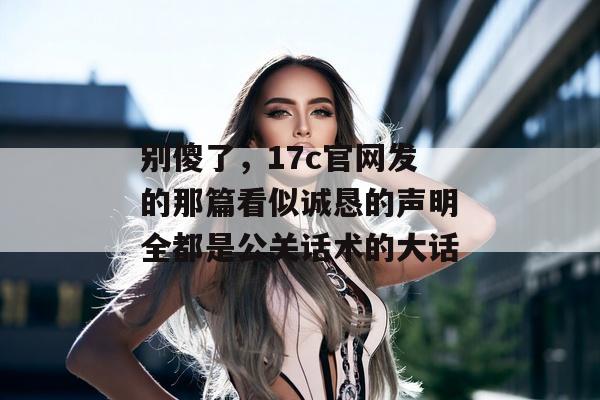 别傻了,17c官网发的那篇看似诚恳的声明全都是公关话术的大话