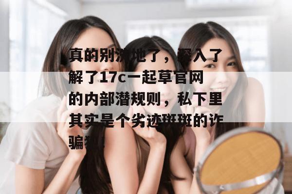 真的别洗地了,深入了解了17c一起草官网的内部潜规则,私下里其实是个劣迹斑斑的诈骗犯!
