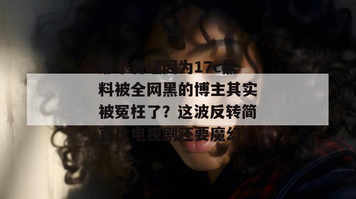 那个曾经因为17c黑料被全网黑的博主其实被冤枉了?这波反转简直比电视剧还要魔幻!