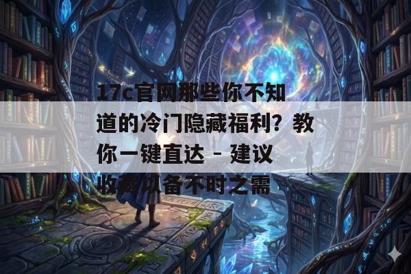 17c官网那些你不知道的冷门隐藏福利?教你一键直达 - 建议收藏以备不时之需