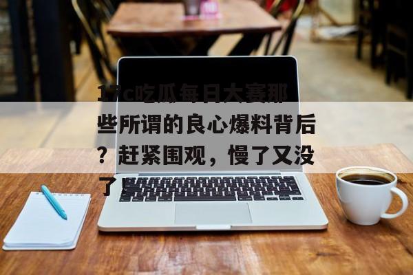 17c吃瓜每日大赛那些所谓的良心爆料背后?赶紧围观,慢了又没了!