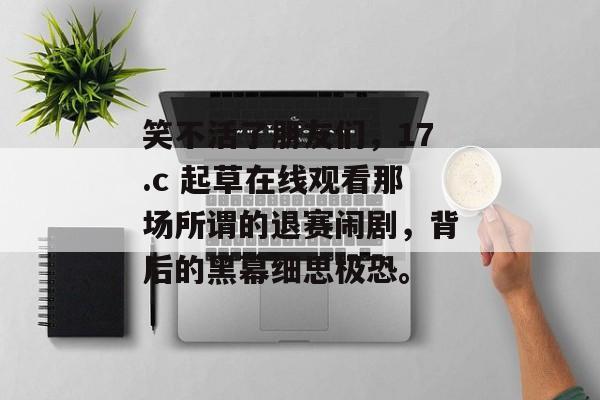 笑不活了朋友们,17.c 起草在线观看那场所谓的退赛闹剧,背后的黑幕细思极恐。
