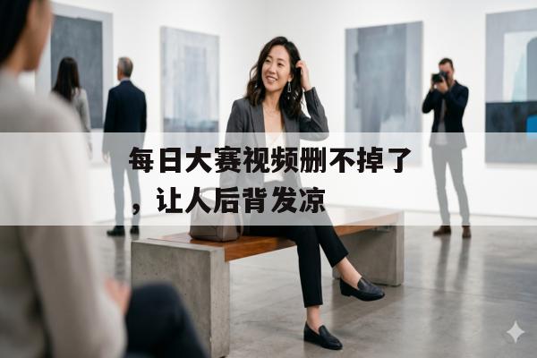 每日大赛视频删不掉了，让人后背发凉