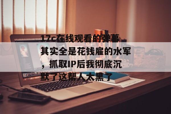 17c在线观看的弹幕其实全是花钱雇的水军，抓取IP后我彻底沉默了这帮人太黑了