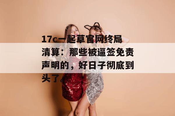 17c一起草官网终局清算：那些被逼签免责声明的，好日子彻底到头了。