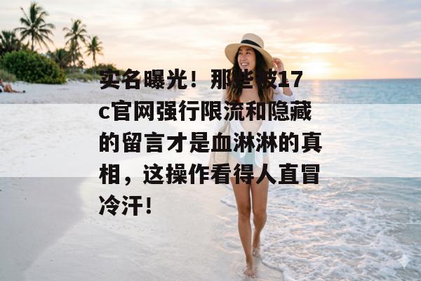 实名曝光！那些被17c官网强行限流和隐藏的留言才是血淋淋的真相，这操作看得人直冒冷汗！