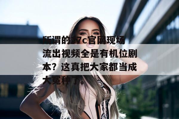 所谓的17c官网现场流出视频全是有机位剧本？这真把大家都当成大冤种了。